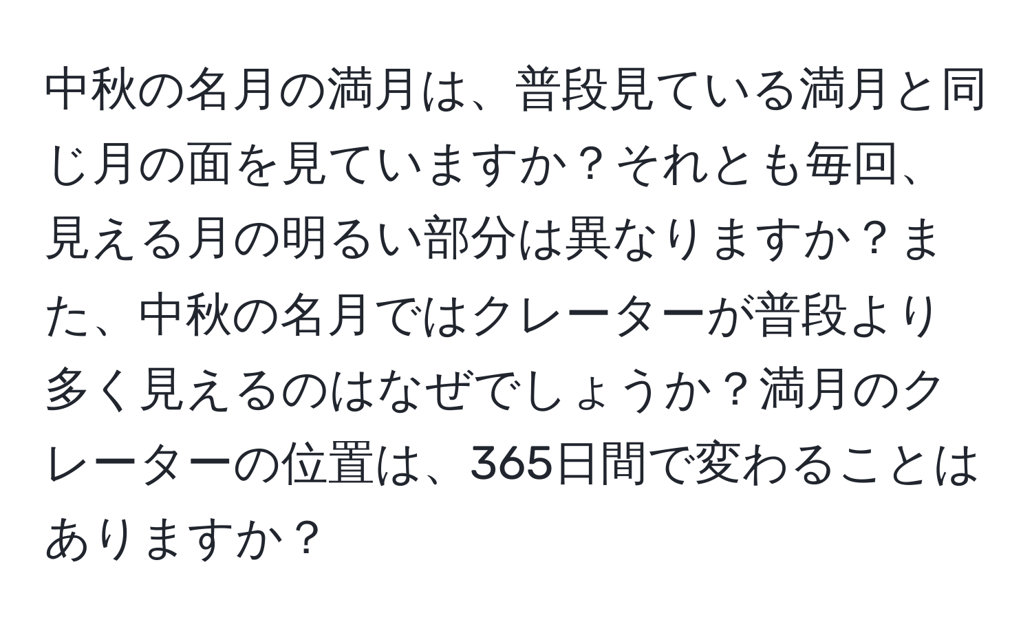 中秋の名月の満月は、普段見ている満月と同じ月の面を見ていますか？それとも毎回、見える月の明るい部分は異なりますか？また、中秋の名月ではクレーターが普段より多く見えるのはなぜでしょうか？満月のクレーターの位置は、365日間で変わることはありますか？