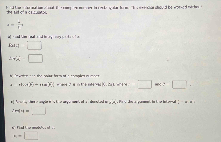 Find the information about the complex number in rectangular form. This exercise should be worked without 
the aid of a calculator.
z= 1/9 i
a) Find the real and imaginary parts of z :
Re(z)=□
Im(z)=□
b) Rewrite z in the polar form of a complex number:
z=r(cos (θ )+isin (θ )) where θ is in the interval [0,2π ) , where r=□ and θ =□. 
c) Recall, there angle θ is the argument of z, denoted arg(z). Find the argument in the interval (-π ,π ] :
Arg(z)=□
d) Find the modulus of :
|z|=  □ /□  