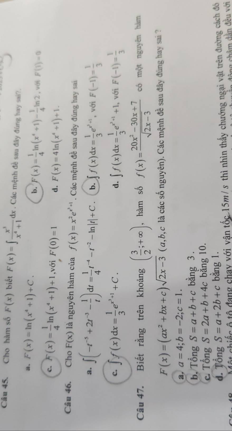 Cho hàm số F(x) biết F(x)=∈t  x^3/x^4+1 dx. Các mệnh đề sau đây đúng hay sai?.
a. F(x)=ln (x^4+1)+C. b. F(x)= 1/4 ln (x^4+1)- 1/4 ln 2 , với F(1)=0
c. F(x)= 1/4 ln (x^4+1)+1 ,với F(0)=1
d. F(x)=4ln (x^4+1)+1.
Câu 46. Cho F(x) là nguyên hàm của f(x)=x^2e^(x^3)+1. Các mệnh đề sau đây đúng hay sai
a. ∈t (-t^(-5)+2t^(-3)- 1/t )dt= 1/4 t^(-4)-t^(-2)-ln |t|+C. b. ∈t f(x)dx= 1/3 e^(x^3)+1 , với F(-1)= 1/3 
c. ∈t f(x)dx= 1/3 e^(x^3)+1+C. d. ∈t f(x)dx= 1/3 e^(x^3)+1+1. , với F(-1)= 1/3 
Câu 47. Biết rằng trên khoảng ( 3/2 ;+∈fty ) , hàm số f(x)= (20x^2-30x+7)/sqrt(2x-3)  có một nguyên hàm
F(x)=(ax^2+bx+c)sqrt(2x-3) ( a,b,c là các số nguyên). Các mệnh đề sau đây đúng hay sai ?
a, a=4;b=-2;c=1.
b. Tổng S=a+b+c bằng 3.
c. Tổng S=2a+b+4c bằng 10.
d. Tổng S=a+2b+c bǎng 1.
Một chiếc ô tổ đang chay với vận tốc 15m/ s thì nhìn thấy chướng ngại vật trên đường cách đó
đông châm dần đều với