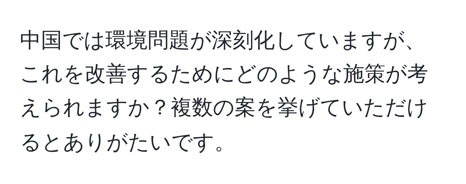中国では環境問題が深刻化していますが、これを改善するためにどのような施策が考えられますか？複数の案を挙げていただけるとありがたいです。