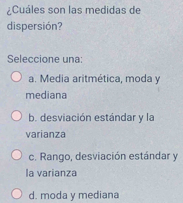 ¿Cuáles son las medidas de
dispersión?
Seleccione una:
a. Media aritmética, moda y
mediana
b. desviación estándar y la
varianza
c. Rango, desviación estándar y
la varianza
d. moda y mediana