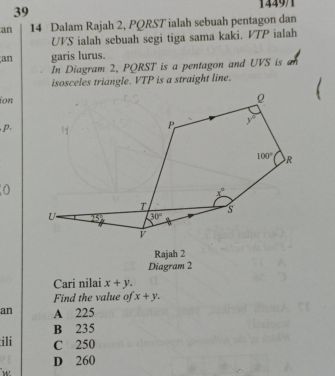 1449/1
39
an 14 Dalam Rajah 2, PQRST ialah sebuah pentagon dan
UVS ialah sebuah segi tiga sama kaki. VTP ialah
an garis lurus.
In Diagram 2, PQRST is a pentagon and UVS is an
isosceles triangle. VTP is a straight line.
ion
p.
Rajah 2
Diagram 2
Cari nilai x+y.
Find the value of x+y.
an A 225
B 235
ili
C 250
D 260
w