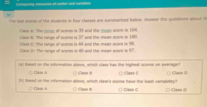 Comparing measures of center and varlation
The test scores of the students in four classes are summarized below. Answer the questions about th
Class A: The range of scores is 39 and the mean score is 104.
Class B: The range of scores is 37 and the mean score is 100.
Class C: The range of scores is 44 and the mean score is 98.
Class D: The range of scores is 40 and the mean score is 97.
(a) Based on the information above, which class has the highest scores on average?
Class A Class B Class C Class D
(b) Based on the information above, which class's scores have the least variability?
Class A Class B Class C Class D