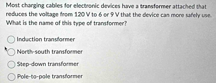 Most charging cables for electronic devices have a transformer attached that
reduces the voltage from 120 V to 6 or 9 V that the device can more safely use.
What is the name of this type of transformer?
Induction transformer
North-south transformer
Step-down transformer
Pole-to-pole transformer