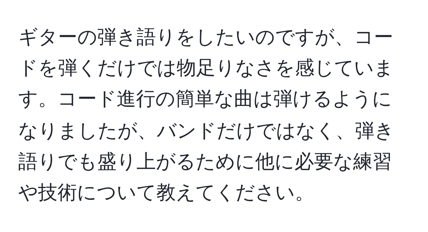 ギターの弾き語りをしたいのですが、コードを弾くだけでは物足りなさを感じています。コード進行の簡単な曲は弾けるようになりましたが、バンドだけではなく、弾き語りでも盛り上がるために他に必要な練習や技術について教えてください。