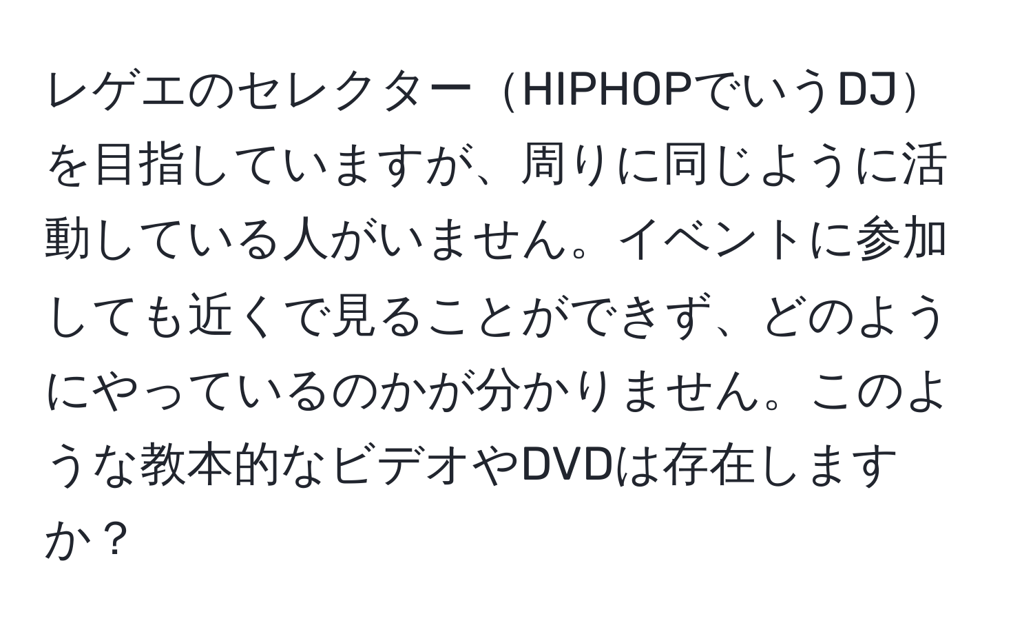 レゲエのセレクターHIPHOPでいうDJを目指していますが、周りに同じように活動している人がいません。イベントに参加しても近くで見ることができず、どのようにやっているのかが分かりません。このような教本的なビデオやDVDは存在しますか？