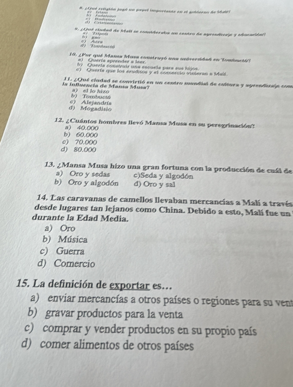 # 1Qué rediión jugó un papel importante en e ynheran de Shod 
tu da tona 
u die m' 
d Cnémém o
0 , 2Que ctudad de Mail se coniderón un conro de agrentiuén y ebicaént
a E dpol
b guò
6) Aera
d) Tombuctá
10. ¿Por qué Mansa Musa construyó una unversdsó en Tonisetó
) Quería aprender a leer
b) Quería construir una escusia para sus tájo
) Quería que los eruditos y el comercio vimeran e Maá
11. ¿Qué ciudad se convirtió en un centro mundió de cultura y aprentinaó com
la influencia de Mansa Musa?
a) ei lo hizo
b) Tombuctú
c) Alejandría
d) Mogadisio
12. ¿Cuántos hombres llevó Mansa Musa en su peregrinación?
a) 40.000
b) 60,000
c) 70.000
d) 80.000
13. ¿Mansa Musa hizo una gran fortuna con la producción de cuál de
a) Oro y sedas c)Seda y algodón
b) Oro y algodón d) Oro y sal
14. Las caravanas de camellos llevaban mercancías a Malí a través
desde lugares tan lejanos como China. Debido a esto, Malí fue un
durante la Edad Media.
a) Oro
b) Música
c) Guerra
d) Comercio
15. La definición de exportar es...
a) enviar mercancías a otros países o regiones para su vent
b) gravar productos para la venta
c) comprar y vender productos en su propio país
d) comer alimentos de otros países