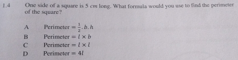 1.4 One side of a square is 5 cm long. What formula would you use to find the perimeter
of the square?
A Perimeter = 1/2 .b.h
B Perimeter =l* b
C Perimeter =l* l
D Perimeter =4l