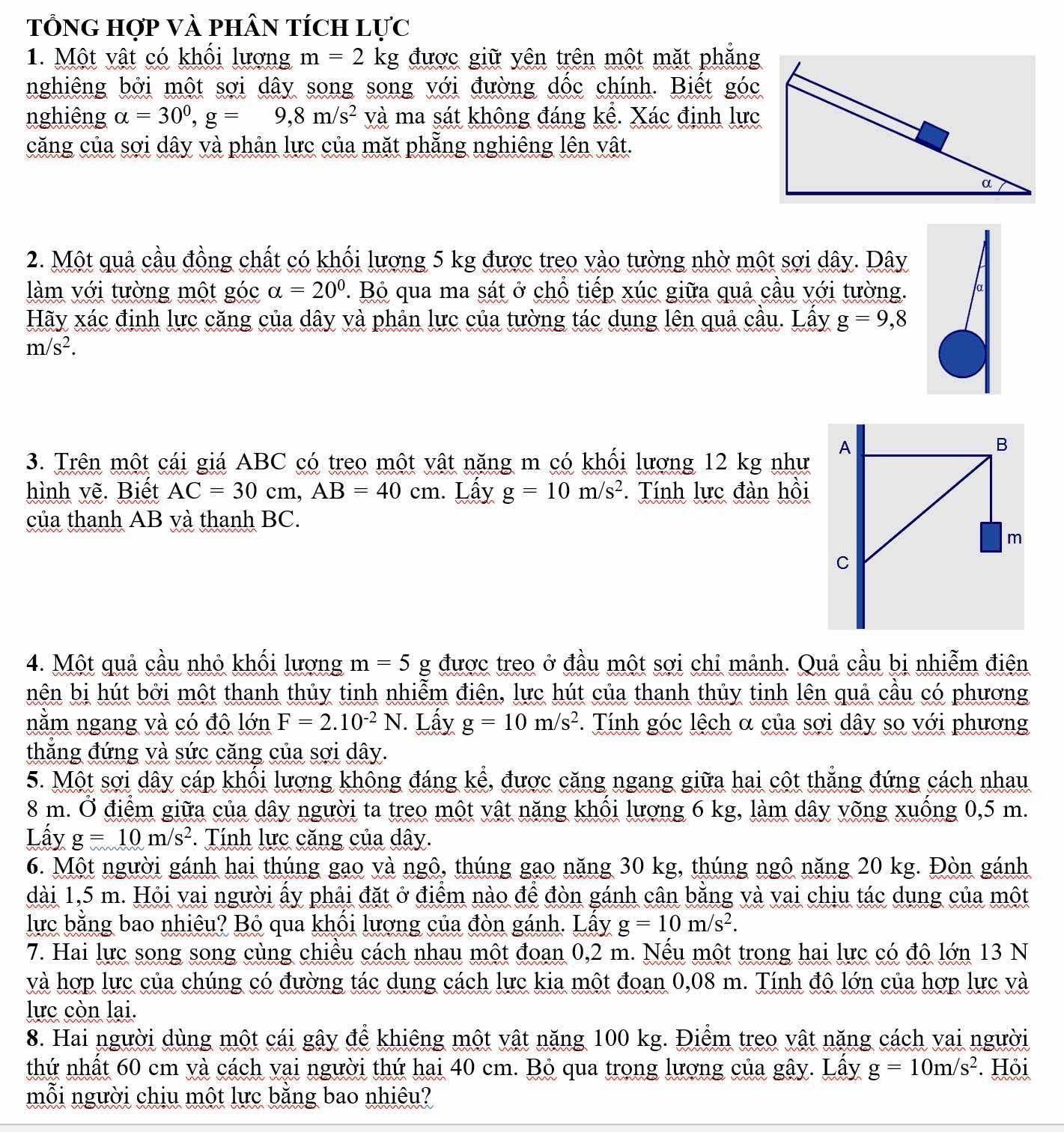 TổnG hợp Và phân tích l U'C
1. Một vật có khối lượng m=2 kg được giữ yên trên một mặt phẳng
nghiêng bởi một sợi dây song song với đường dốc chính. Biết góc
nghiêng alpha =30^0,g=9,8m/s^2 và ma sát không đáng kể. Xác định lực
căng của sợi dây và phản lực của mặt phẳng nghiêng lên vật.
2. Một quả cầu đồng chất có khối lượng 5 kg được treo vào tường nhờ một sợi dây. Dây
làm với tường một góc alpha =20°. Bỏ qua ma sát ở chỗ tiếp xúc giữa quả cầu với tường.
Hãy xác định lực căng của dây và phản lực của tường tác dụng lên quả cầu. Lầy g=9,8
m/s^2.
3. Trên một cái giá ABC có treo một vật năng m có khối lượng 12 kg như
hình vẽ. Biết AC=30cm,AB=40cm. Lấy g=10m/s^2. Tính lực đàn hồi
của thanh AB yà thanh BC.
4. Một quả cầu nhỏ khối lượng m=5g được treo ở đầu một sợi chỉ mảnh. Quả cầu bị nhiễm điện
nên bị hút bởi một thanh thủy tinh nhiễm điện, lực hút của thanh thủy tinh lên quả cầu có phương
nằm ngang và có độ lớn F=2.10^(-2)N. Lấy g=10m/s^2. Tính góc lệch α của sợi dây so với phương
thắng đứng và sức căng của sợi dây.
5. Một sợi dây cáp khối lượng không đáng kể, được căng ngang giữa hai cột thắng đứng cách nhau
8 m. Ở điểm giữa của dây người ta treo một vật năng khổi lượng 6 kg, làm dây võng xuồng 0,5 m.
Lấy g=10m/s^2. Tính lực căng của dây.
6. Một người gánh hai thúng gao và ngô, thúng gao năng 30 kg, thúng ngô năng 20 kg. Đòn gánh
dài 1,5 m. Hỏi vai người ấy phải đặt ở điểm nào để đòn gánh cân bằng và vai chịu tác dung của một
lực bằng bao nhiêu? Bỏ qua khối lượng của đòn gánh. Lấy g=10m/s^2.
7. Hai lực song song cùng chiều cách nhau một đoan 0,2 m. Nếu một trong hai lực có độ lớn 13 N
và hợp lực của chúng có đường tác dụng cách lực kia một đoan 0,08 m. Tính độ lớn của hợp lực và
lực còn lai.
8. Hai người dùng một cái gây để khiêng một vật năng 100 kg. Điểm treo vật năng cách vai người
thứ nhất 60 cm và cách vại người thứ hai 40 cm. Bỏ qua trong lượng của gây. Lây g=10m/s^2. Hỏi
mỗi người chiu một lực bằng bao nhiêu?
