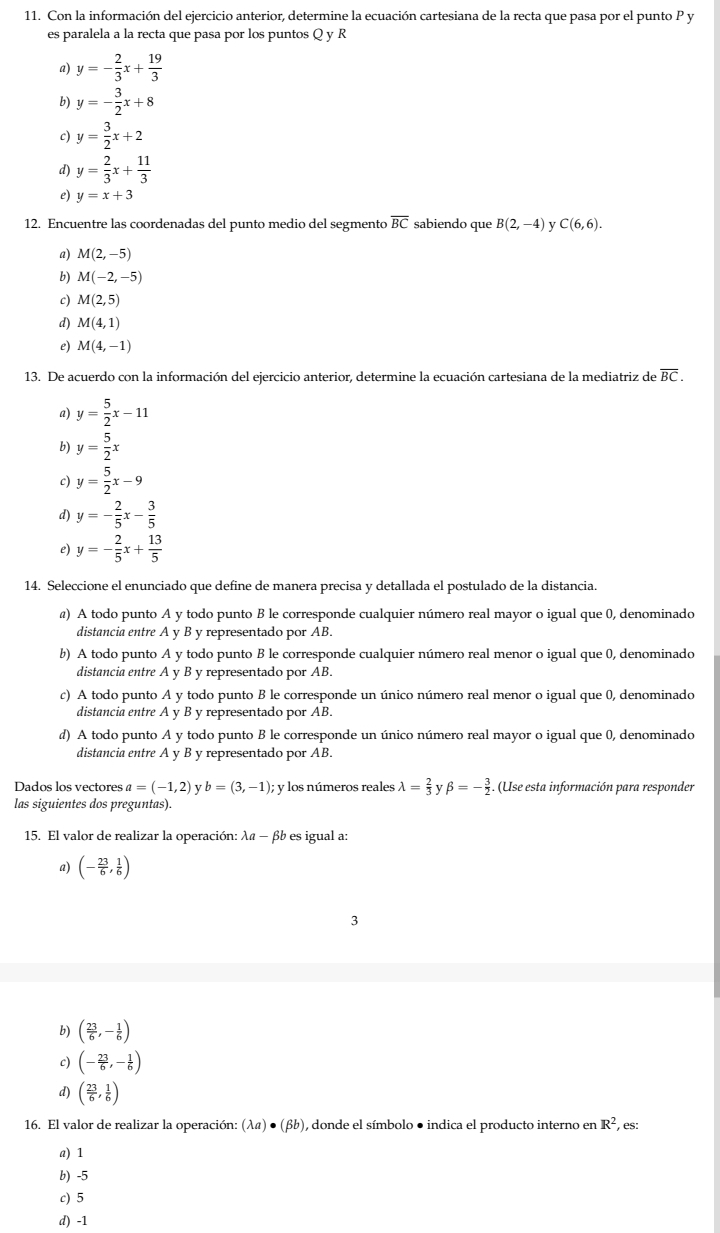 Con la información del ejercicio anterior, determine la ecuación cartesiana de la recta que pasa por el punto P y
es paralela a la recta que pasa por los puntos Q y R
a) y=- 2/3 x+ 19/3 
b) y=- 3/2 x+8
c) y= 3/2 x+2
d) y= 2/3 x+ 11/3 
。 y=x+3
12. Encuentre las coordenadas del punto medio del segmento overline BC sabiendo que B(2,-4) y C(6,6).
a) M(2,-5)
b) M(-2,-5)
c) M(2,5)
d) M(4,1)
e) M(4,-1)
13. De acuerdo con la información del ejercicio anterior, determine la ecuación cartesiana de la mediatriz de overline BC.
a) y= 5/2 x-11
b) y= 5/2 x
c) y= 5/2 x-9
d) y=- 2/5 x- 3/5 
e) y=- 2/5 x+ 13/5 
14. Seleccione el enunciado que define de manera precisa y detallada el postulado de la distancia.
@) A todo punto A y todo punto B le corresponde cualquier número real mayor o igual que 0, denominado
distancia entre A y B y representado por AB.
b) A todo punto A y todo punto B le corresponde cualquier número real menor o igual que 0, denominado
distancia entre A y B y representado por AB.
c) A todo punto A y todo punto B le corresponde un único número real menor o igual que 0, denominado
distancia entre A y B y representado por AB.
d) A todo punto A y todo punto B le corresponde un único número real mayor o igual que 0, denominado
distancia entre A γ B y representado por AB.
Dados los vectores a=(-1,2) y b=(3,-1); : y los números reales lambda = 2/3 ybeta =- 3/2 . (Use esta información para responder
las siguientes dos preguntas).
15. El valor de realizar la operación: λα - βb es igual a:
a) (- 23/6 , 1/6 )
3
b) ( 23/6 ,- 1/6 )
c) (- 23/6 ,- 1/6 )
d) ( 23/6 , 1/6 )
16. El valor de realizar la operación: (lambda a)· (beta b) , donde el símbolo ● indica el producto interno en R^2 , es:
a) 1
b) -5
c) 5
d) -1