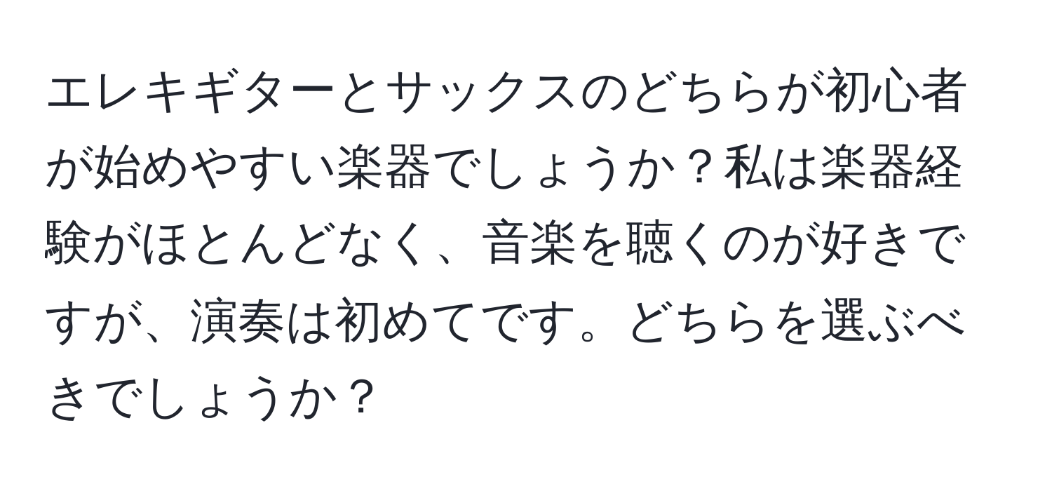 エレキギターとサックスのどちらが初心者が始めやすい楽器でしょうか？私は楽器経験がほとんどなく、音楽を聴くのが好きですが、演奏は初めてです。どちらを選ぶべきでしょうか？