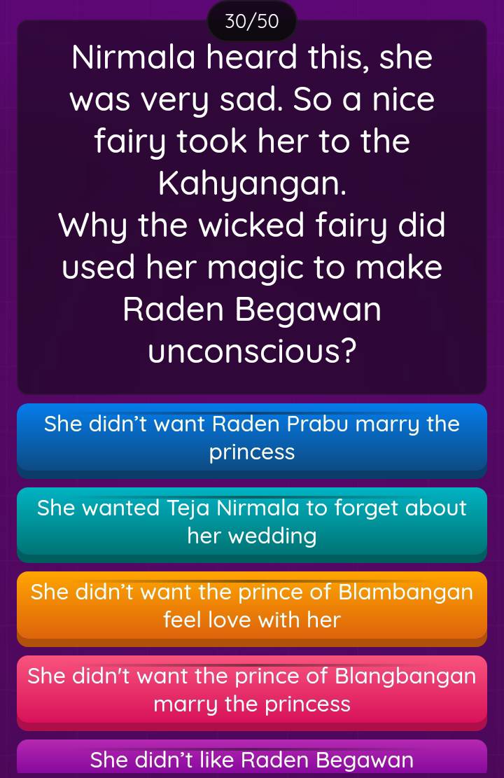 30/50
Nirmala heard this, she
was very sad. So a nice
fairy took her to the
Kahyangan.
Why the wicked fairy did
used her magic to make
Raden Begawan
unconscious?
She didn't want Raden Prabu marry the
princess
She wanted Teja Nirmala to forget about
her wedding
She didn't want the prince of Blambangan
feel love with her
She didn't want the prince of Blangbangan
marry the princess
She didn't like Raden Begawan