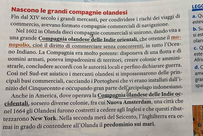 LEG 
Nascono le grandi compagnie olandesi 
Fin dal XIV secolo i grandi mercanti, per condividere i rischi dei viaggi di a. Qu 
commercio, avevano formato compagnie commerciali di navigazione. 
estes 
Nel 1602 in Olanda dieci compagnie commerciali si unirono, dando vita a b. Su 
una grande Compagnia olandese delle Indie orientali, che ottenne il mo.. 
si es 
nopolio, cioè il diritto di commerciare senza concorrenti, in tutto l'Ocea- olan 
no Indiano. La Compagnia era molto potente: disponeva di una flotta e di c. Q 
uomini armati, poteva impadronirsi di territori, creare colonie e ammini- Afric este 
strarle, concludere accordi con le autorità locali e perfino dichiarare guerra. d. C 
Così nel Sud-est asiatico i mercanti olandesi si impossessarono delle prin- am 
cipali basi commerciali, cacciando i Portoghesi che vi erano installati dall’i- gra 
nizio del Cinquecento e occupando gran parte dell arcipelago indonesiano. spa 
Anche in America, dove operava la Compagnia olandese delle Indie oc- 
cidentali, sorsero diverse colonie, fra cui Nuova Amsterdam, una città che 
nel 1664 gli Olandesi furono costretti a cedere agli Inglesi e che questi ribat- 
tezzarono New York. Nella seconda metà del Seicento, l'Inghilterra era or- 
mai in grado di contendere all’Olanda il predominio sui mari.