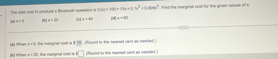 The total cost to produce x Bluetooth speakers is C(x)=100+15x+0.1x^2+0.009x^3. Find the marginal cost for the given values of x.
(a) x=0 (b) x=20 (c) x=40 (d) x=60
(a) When x=0 , the marginal cost is $ 15. (Round to the nearest cent as needed.)
(b) When x=20 the marginal cost is $□ (Round to the nearest cent as needed.)