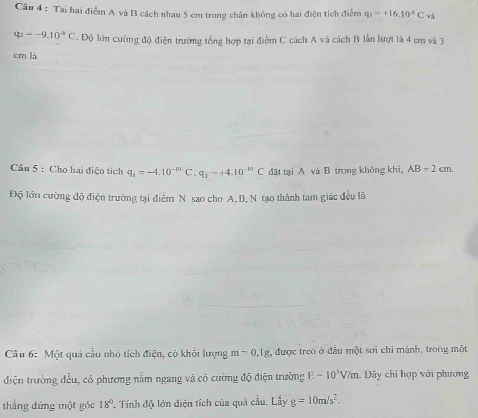 Tai hai điểm A và B cách nhau 5 cm trong chân không có hai điện tích điểm q_1=+16.10^(-8)C và
q_2=-9.10^(-8)C. Độ lớn cường độ điện trường tổng hợp tại điểm C cách A và cách B lần lượt là 4 cm và 3
cm là 
Câu 5 : Cho hai điện tích q_1=-4.10^(-10)C, q_2=+4.10^(-10)C đặt tại A và B trong không khí, AB=2cm. 
Độ lớn cường độ điện trường tại điểm N sao cho A, B,N tạo thành tam giác đều là 
Câu 6: Một quả cầu nhỏ tích điện, có khối lượng m=0,1g , được treo ở đầu một sơi chỉ mảnh, trong một 
điện trường đều, có phương nằm ngang và có cường độ điện trường E=10^3V/m. Dây chỉ hợp với phương 
thắng đứng một góc 18° T. Tính độ lớn điện tích của quả cầu. Lấy g=10m/s^2.