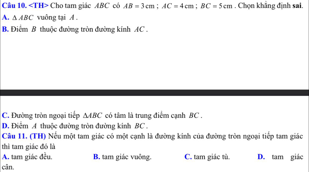 Cho tam giác ABC có AB=3cm; AC=4cm; BC=5cm. Chọn khăng định sai.
A. △ ABC vuông tại A.
B. Điểm B thuộc đường tròn đường kính AC.
C. Đường tròn ngoại tiếp △ ABC có tâm là trung điểm cạnh BC.
D. Điểm A thuộc đường tròn đường kính BC.
Câu 11. (TH) Nếu một tam giác có một cạnh là đường kính của đường tròn ngoại tiếp tam giác
thì tam giác đó là
A. tam giác đều. B. tam giác vuông. C. tam giác tù. D. tam giác
cân.