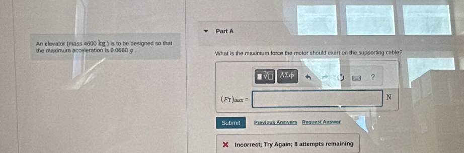 An elevator (mass 4600 kg ) is to be designed so that 
the maximum acceleration is 0.0660 g. What is the maximum force the motor should exert on the supporting cable? 
AΣφ 
? 
(FT) max =
N 
Submit Previous Answers Reguest Answer 
X Incorrect; Try Again; 8 attempts remaining