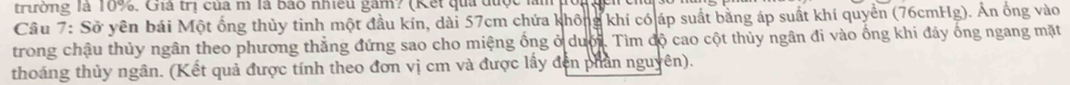 trường là 10%. Giá trị của m là bào nhiều gâm? (Kết quả được làm pốig 
Câu 7: Sở yên bái Một ống thủy tinh một đầu kín, dài 57cm chứa không khí có áp suất bằng áp suất khí quyển (76cmHg). Án ống vào 
trong chậu thủy ngân theo phương thẳng đứng sao cho miệng ống ở dưới. Tìm độ cao cột thủy ngân đi vào ống khi đảy ống ngang mặt 
thoáng thủy ngân. (Kết quả được tính theo đơn vị cm và được lấy đện phần nguyên).