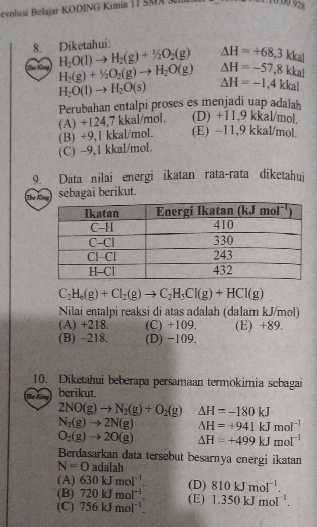 evolusi Belajar KODING Kimia 11 SMA 3
10.00.928
8. Diketahui:
Gng H_2O(l)to H_2(g)+1/2O_2(g) △ H=+68,3 kkal
△ H=-57,8kk al
H_2(g)+1/2O_2(g)to H_2O(g) △ H=-1,4kkal
H_2O(l)to H_2O(s)
Perubahan entalpi proses es menjadi uap adalah
(A) +124,7 kkal/mol. (D) +11,9 kkal/mol.
(B) +9,1 kkal/mol. (E) −11,9 kkal/mol.
(C) -9,1 kkal/mol.
9. Data nilai energi ikatan rata-rata diketahui
The g sebagai berikut.
C_2H_6(g)+Cl_2(g)to C_2H_5Cl(g)+HCl(g)
Nilai entalpi reaksi di atas adalah (dalam kJ/mol)
(A) +218. (C) +109. (E) +89.
(B) -218. (D) −109.
10. Diketahui beberapa persamaan termokimia sebagai
berikut.
2NO(g)to N_2(g)+O_2(g) △ H=-180kJ
N_2(g)to 2N(g)
△ H=+941kJmol^(-1)
O_2(g)to 2O(g)
△ H=+499kJmol^(-1)
Berdasarkan data tersebut besarnya energi ikatan
N=O adala
(A) 630kJmol^(-l). (D) 810kJmol^(-1).
(B) 720kJmol^(-l).
(C) 756kJmol^(-l). (E) 1.350kJmol^(-1).