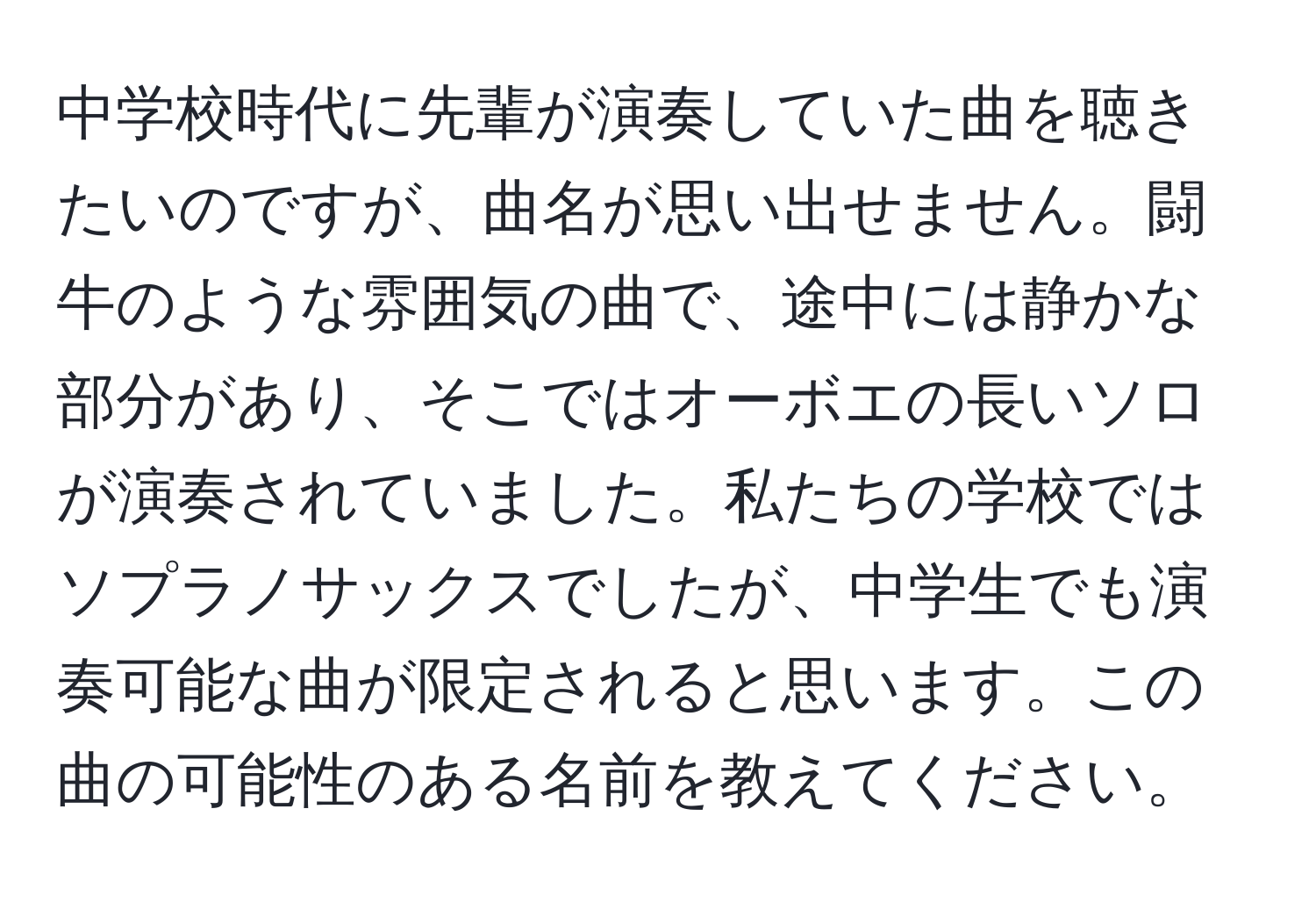 中学校時代に先輩が演奏していた曲を聴きたいのですが、曲名が思い出せません。闘牛のような雰囲気の曲で、途中には静かな部分があり、そこではオーボエの長いソロが演奏されていました。私たちの学校ではソプラノサックスでしたが、中学生でも演奏可能な曲が限定されると思います。この曲の可能性のある名前を教えてください。