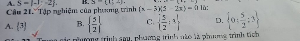 A. S= -1;-2. B. S= 1;2. 
Câu 21. Tập nghiệm của phương trình (x-3)(5-2x)=0 là:
A.  3
B.   5/2    5/2 ;3
C.
D.  0; 5/2 ;3
ic phương trình sau, phương trình nào là phương trình tích