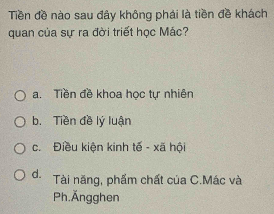 Tiền đề nào sau đây không phải là tiền đề khách
quan của sự ra đời triết học Mác?
a. Tiền đề khoa học tự nhiên
b. Tiền đề lý luận
c. Điều kiện kinh tế - xã hội
d. Tài năng, phẩm chất của C.Mác và
Ph.Ăngghen