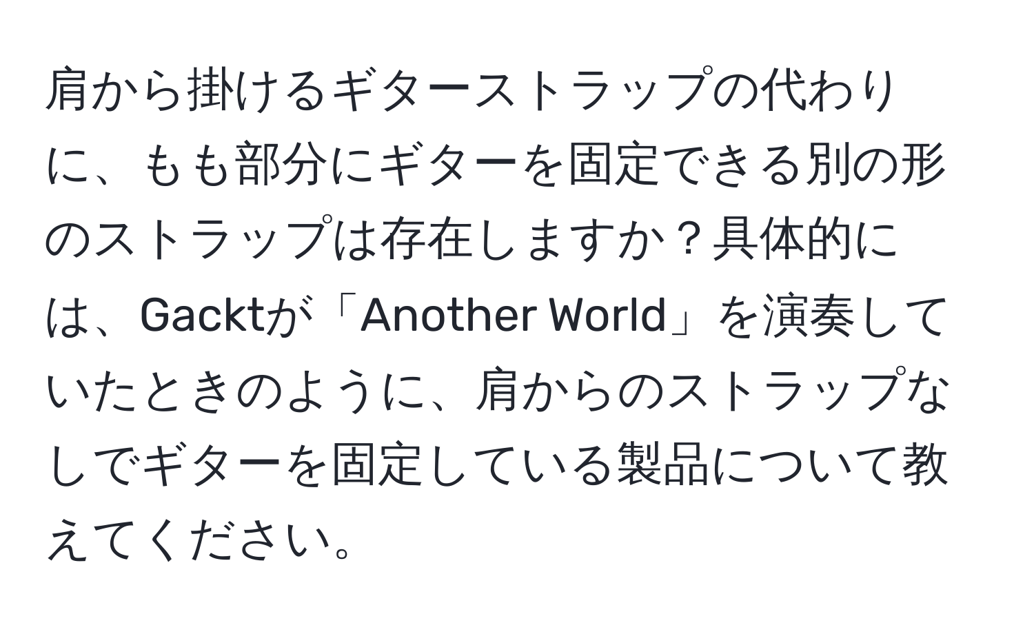 肩から掛けるギターストラップの代わりに、もも部分にギターを固定できる別の形のストラップは存在しますか？具体的には、Gacktが「Another World」を演奏していたときのように、肩からのストラップなしでギターを固定している製品について教えてください。