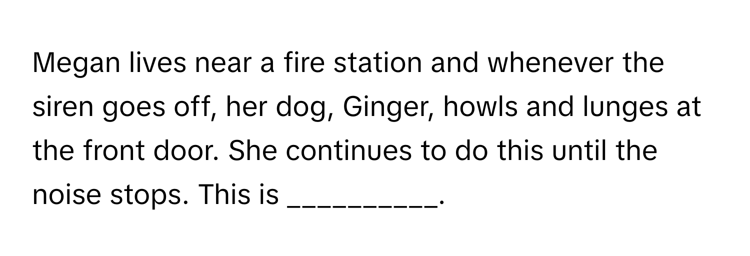 Megan lives near a fire station and whenever the siren goes off, her dog, Ginger, howls and lunges at the front door. She continues to do this until the noise stops. This is __________.