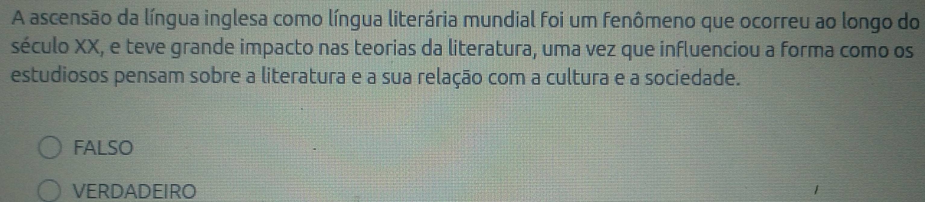 A ascensão da língua inglesa como língua literária mundial foi um fenômeno que ocorreu ao longo do
século XX, e teve grande impacto nas teorias da literatura, uma vez que influenciou a forma como os
estudiosos pensam sobre a literatura e a sua relação com a cultura e a sociedade.
FALSO
VERDADEIRO