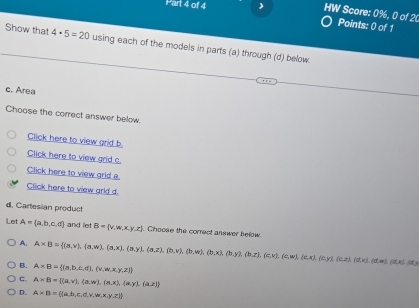 HW Score: 0%, 0 of 20 Points: 0 of 1
Show that 4· 5=20 using each of the models in parts (a) through (d) below.
c. Area
Choose the correct answer below
Click here to view grid b
Click here to view grid c.
Click here to view grid a.
Click here to view ark! d.
d. Cartesian product
Let A= a,b,c,d and let B= v,w,x,y,z. Choose the correct answer below
A. A* B= (a,v),(a,w),(a,x),(a,z),(b,v),(b,w),(b,y),(b,z),(a,v),(c,x),(c,z),(d,v),(d,e),(d,e),(t,x),(d,e),(t,r),(t,r),(t,e),(t,r),(t,r),(t,r),(t,r),(t,r),(t,r),(t,r),(t,r),(t,r),(t,r),(t,r)
B. A* B= (a,b,c,d),(v,w,x,y,z)
c. A* B=[(a,v),(a,w),(a,x),(a,y),(a,z)]
D. A* B= (a,b,c,d,v,w,x,y,z)