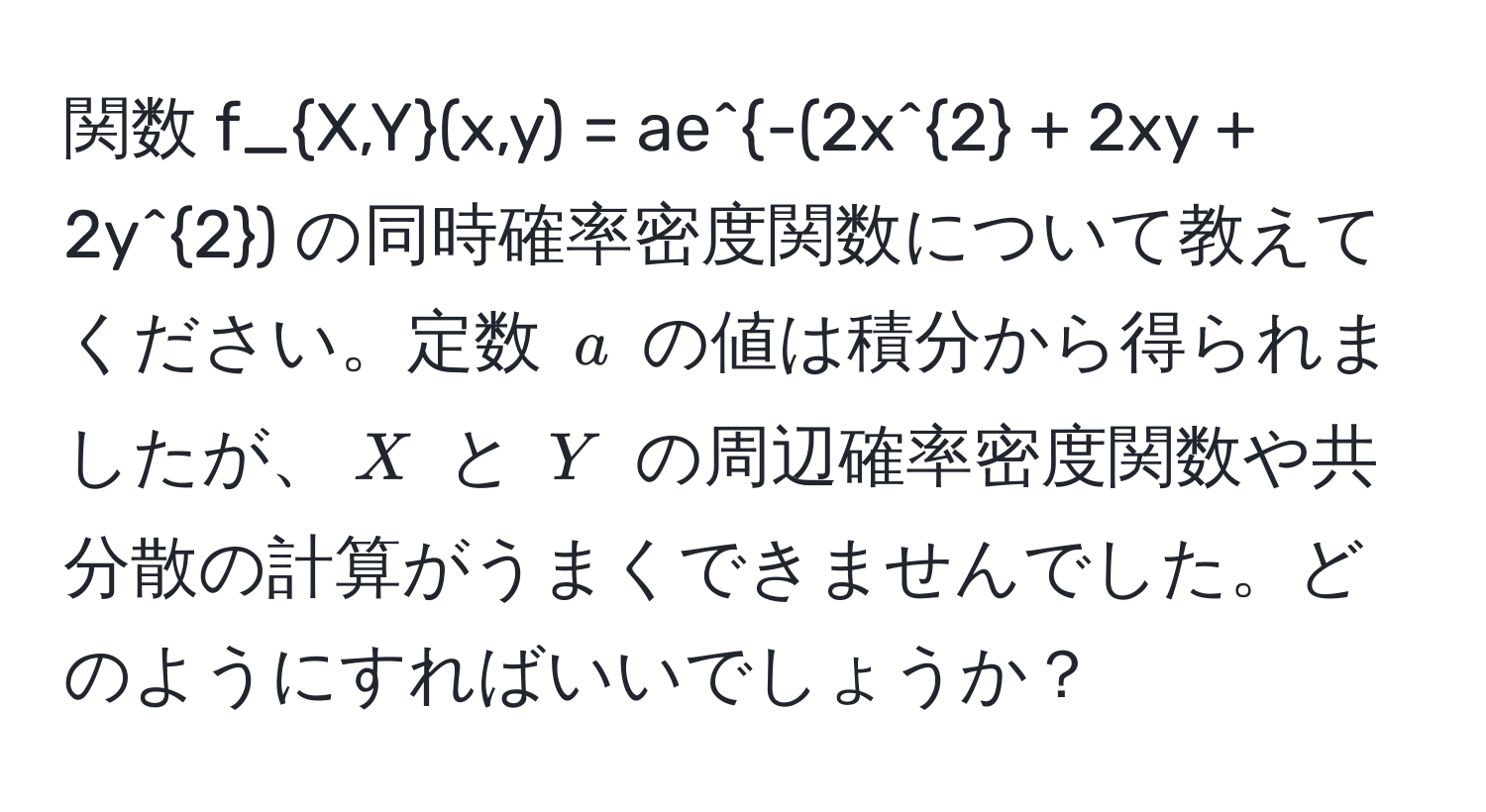 関数 $f_X,Y(x,y) = ae^-(2x^2 + 2xy + 2y^2)$ の同時確率密度関数について教えてください。定数 $a$ の値は積分から得られましたが、$X$ と $Y$ の周辺確率密度関数や共分散の計算がうまくできませんでした。どのようにすればいいでしょうか？