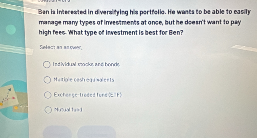 Ben is interested in diversifying his portfolio. He wants to be able to easily
manage many types of investments at once, but he doesn't want to pay
high fees. What type of investment is best for Ben?
Select an answer.
Individual stocks and bonds
Multiple cash equivalents
Exchange-traded fund (ETF)
Mutual fund