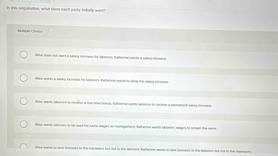 In this negotiation, what does each party initially want?
Multiple Choice
Alisa does not want a salary increase for laborers; Katherine wants a salary increase.
Alisa wants a salary increase for laborers, Katherine wants to deny the salary increase.
Alisa wants laborers to receive a one-time bonus; Katherine wants laborers to receive a permanent salary increase.
Alisa wants laborers to be paid the same wages as management; Katherine wants laborers' wages to remain the same.
Alisa wants to qive bonuses to the managers but not to the laborers: Katherine wants to qive bonuses to the laborers but not to the managers.