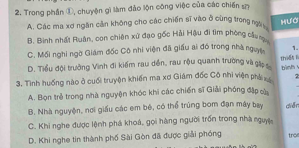 Trong phần ①, chuyện gì làm đảo lộn công việc của các chiến sĩ?
Hướ
A. Các ma xơ ngăn cản không cho các chiến sĩ vào ở cùng trong ngôi trựy
B. Binh nhất Ruân, con chiên xứ đạo gốc Hải Hậu đi tìm phòng cầu nguy
C. Mối nghi ngờ Giám đốc Cô nhi viện đã giấu ai đó trong nhà nguyện 1.
thiết li
D. Tiểu đội trưởng Vinh đi kiếm rau dền, rau rệu quanh trường và gặp địc bình
3. Tình huống nào ở cuối truyện khiến ma xơ Giám đốc Cô nhi viện phải xuất 2_
A. Bọn trẻ trong nhà nguyện khóc khi các chiến sĩ Giải phóng đập cửa
B. Nhà nguyện, nơi giấu các em bé, có thể trúng bom đạn máy bay diễn
C. Khi nghe được lệnh phá khoá, gọi hàng người trốn trong nhà nguyện
D. Khi nghe tin thành phố Sài Gòn đã được giải phóng tror