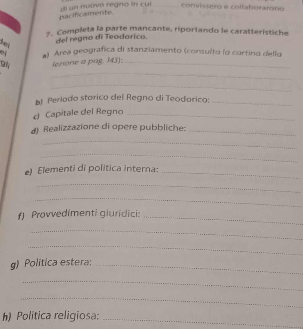 di un nuovo regno in cui _convissero e collaborarono 
pacificamente. 
7. Completa la parte mancante, riportando le caratteristiche 
dei 
del regno di Teodorico. 
ei 
a) Area geografica di stanziamento (consulta la cartina della 
gli 
lezione a pag. 143):_ 
_ 
_ 
b) Periodo storico del Regno di Teodorico:_ 
c) Capitale del Regno_ 
d) Realizzazione di opere pubbliche:_ 
_ 
_ 
e) Elementi di politica interna:_ 
_ 
_ 
f) Provvedimenti giuridici:_ 
_ 
_ 
g) Politica estera:_ 
_ 
_ 
h) Politica religiosa:_