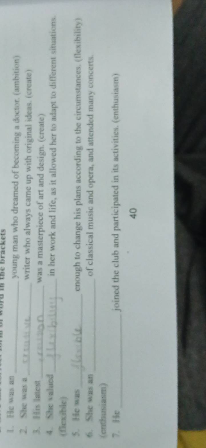 of word in the brackets 
1. He was an 
_young man who dreamed of becoming a doctor. (ambition) 
2. She was a_ writer who always came up with original ideas. (create) 
3. His latest _was a masterpiece of art and design. (create) 
4. She valued _in her work and life, as it allowed her to adapt to different situations. 
(ficxible) 
5. He was _enough to change his plans according to the circumstances. (flexibility) 
6. She was an _of classical music and opera, and attended many concerts. 
(enthusiasm) 
7. Hc_ joined the club and participated in its activities. (enthusiasm)
40
