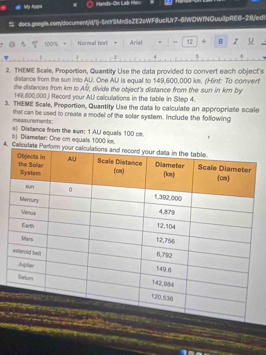 My Apps x Hands-On Lab How Hang 
docs.google.com/document/d/1j-5mY5MnSsZE2oWF8ucIUr7-6IWDWfNGuuilpRE6-28/edi 
100% Normal text Arial 、 - 12 + B I U 
1 
2 
3 
4 
5 
6 
2. THEME Scale, Proportion, Quantity Use the data provided to convert each object's 
distance from the sun into AU. One AU is equal to 149,600,000 km. (Hint: To convert 
the distances from km to A∪ U , divide the object's distance from the sun in km by
149,600,000.) Record your AU calculations in the table in Step 4. 
3. THEME Scale, Proportion, Quantity Use the data to calculate an appropriate scale 
that can be used to create a model of the solar system. Include the following 
measurements: 
a) Distance from the sun: 1 AU equals 100 cm. 
b) Diameter: One cm equals 1000 km. 
4. Calcu 


e an