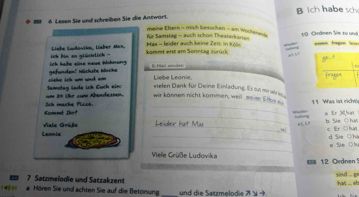 Ich habe sch 
6 Lesen Sie und schreiben Sie die Antwort. 
meine Eltern - mich besuchen - am Wochenende 
für Samstag - auch schon Theaterkarten 10 Ordnen Sie zu und 
Wieder 
Liebe Ludovika, lieber Max, Max - leider auch keine Zeit: in Köln essen fragen leser 
kommt erst am Sonntag zurück 
holung 
ich þin so glücklich - 
A1; L7 
ich habe eine neue Wohnung E-Mail senden 
r 
gefunden! Nächste Woche 
ziehe ich um und am Liebe Leonie, 
Samstag lade ich Euch ein: vielen Dank für Deine Einladung. Es tut mir sehr leid, 
um 20 Uhr zum Abendessen. wir können nicht kommen, weil me 
Ich mache Pizza. 
__ 
11 Was ist richti 
Wieder 
Kommt Ihr? a Er hat 
_holung 
_ 
Viele Grüße _eider hạt Max A1, L7 b Sie ○ hat 
c Er O hat 
Leonie 
_ 
d Sie ○ ha 
_ 
e Sie O h 
_ 
Viele Grüße Ludovika 
€ 12 Ordnen S 
sind ... ge 
A 4 7 Satzmelodie und Satzakzent 
hat ... ab
1 1 0 1 a Hören Sie und achten Sie auf die Betonung _und die Satzmelodie ス ン ➔.