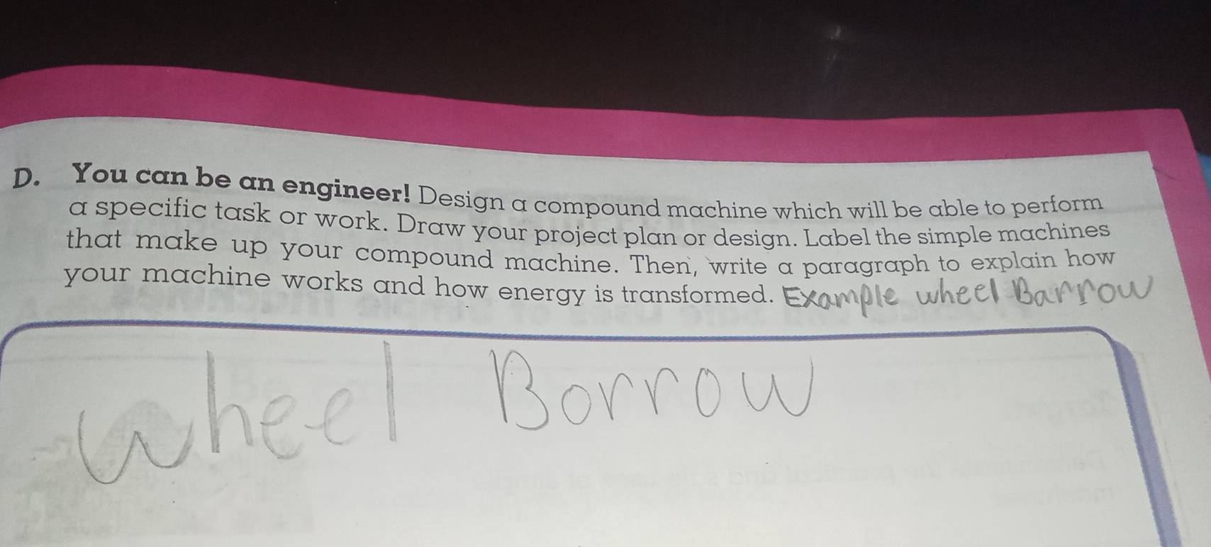 You can be an engineer! Design a compound machine which will be able to perform 
a specific task or work. Draw your project plan or design. Label the simple machines 
that make up your compound machine. Then, write a paragraph to explain how 
your machine works and how energy is transformed.