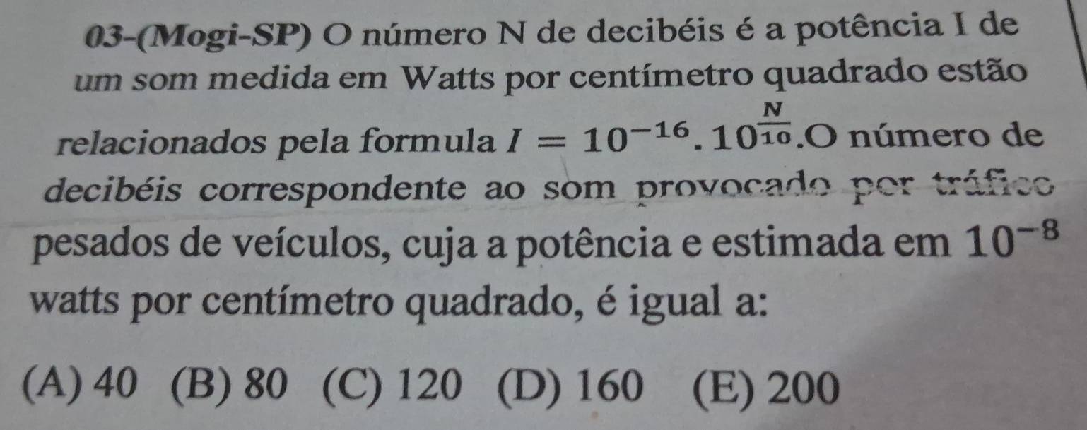 03-(Mogi-SP) O número N de decibéis é a potência I de
um som medida em Watts por centímetro quadrado estão
relacionados pela formula I=10^(-16).10^(frac N)10.O número de
decibéis correspondente ao som provocado por tráfico
pesados de veículos, cuja a potência e estimada em 10^(-8)
watts por centímetro quadrado, é igual a:
(A) 40 (B) 80 (C) 120 (D) 160 (E) 200