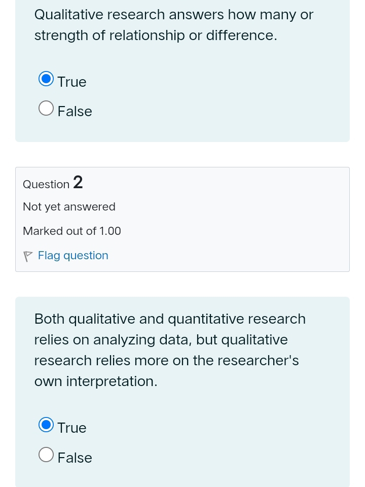 Qualitative research answers how many or
strength of relationship or difference.
True
False
Question 2
Not yet answered
Marked out of 1.00
◤ Flag question
Both qualitative and quantitative research
relies on analyzing data, but qualitative
research relies more on the researcher's
own interpretation.
True
False