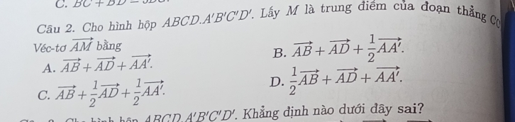 BC+DD-0
Câu 2. Cho hình hộp ABCD. A'B'C'D' T. Lấy M là trung điểm của đoạn thẳng Cụ
Véc-tơ vector AM bằng
A. vector AB+vector AD+vector AA'. B. vector AB+vector AD+ 1/2 vector AA'.
C. vector AB+ 1/2 vector AD+ 1/2 vector AA'.
D.  1/2 vector AB+vector AD+vector AA'.
ABCDA'B'C'D' Khẳng định nào dưới đây sai?