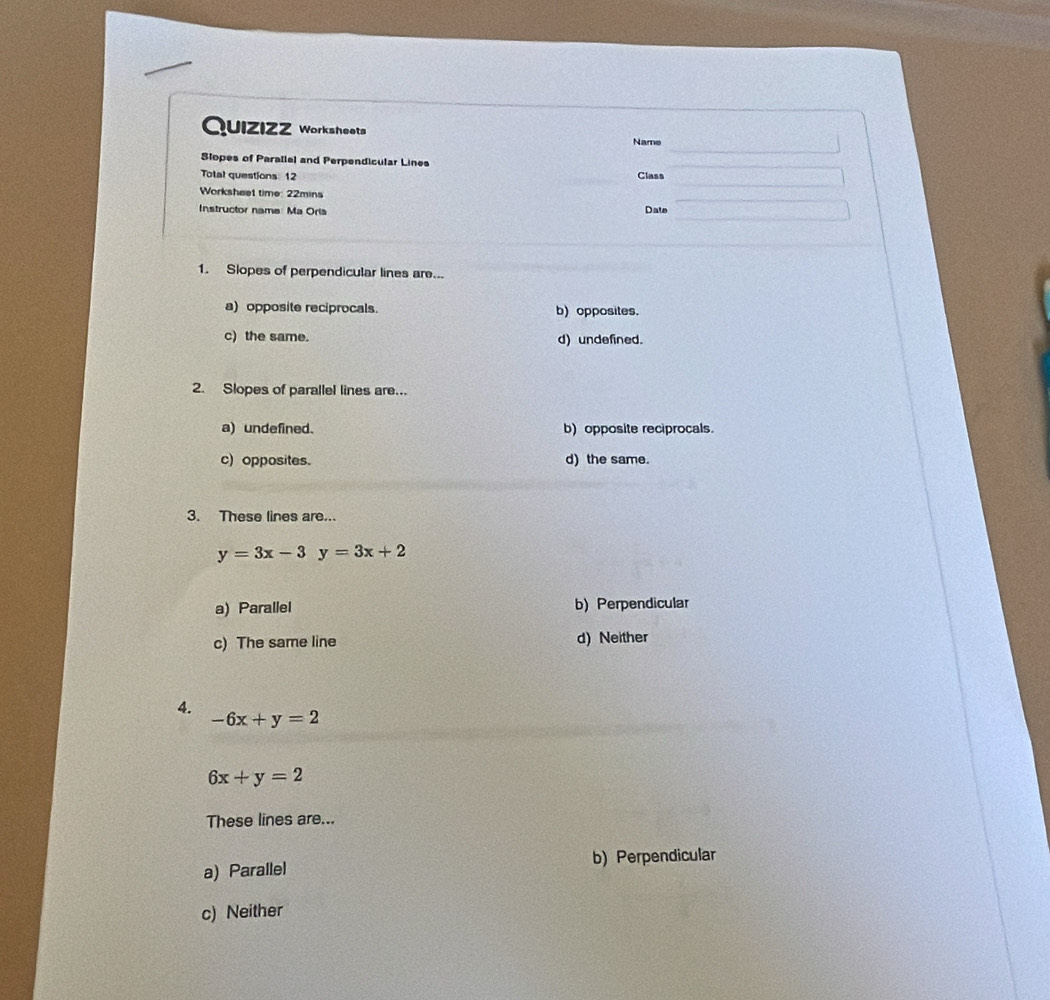 QuiZiZZ Worksheets
Name
Slopes of Parallel and Perpendicular Lines
Total questions: 12 Class
Worksheet time: 22mins
Instructor name: Ma Oria Date
1. Slopes of perpendicular lines are...
a) opposite reciprocals. b) opposites.
c) the same. d) undefined.
2. Slopes of parallel lines are...
a) undefined. b) opposite reciprocals.
c) opposites. d) the same.
3. These lines are...
y=3x-3y=3x+2
a) Parallel b) Perpendicular
c) The same line d) Neither
4.
-6x+y=2
6x+y=2
These lines are...
a) Parallel b) Perpendicular
c) Neither