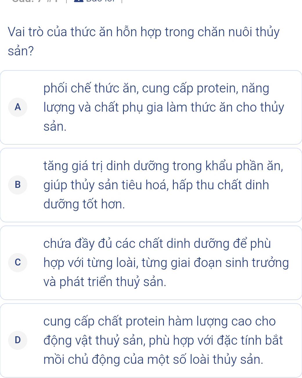 Vai trò của thức ăn hỗn hợp trong chăn nuôi thủy
sản?
phối chế thức ăn, cung cấp protein, năng
A lượng và chất phụ gia làm thức ăn cho thủy
sản.
tăng giá trị dinh dưỡng trong khẩu phần ăn,
B giúp thủy sản tiêu hoá, hấp thu chất dinh
dưỡng tốt hơn.
chứa đầy đủ các chất dinh dưỡng để phù
C hợp với từng loài, từng giai đoạn sinh trưởng
và phát triển thuỷ sản.
cung cấp chất protein hàm lượng cao cho
D động vật thuỷ sản, phù hợp với đặc tính bắt
mồi chủ động của một số loài thủy sản.