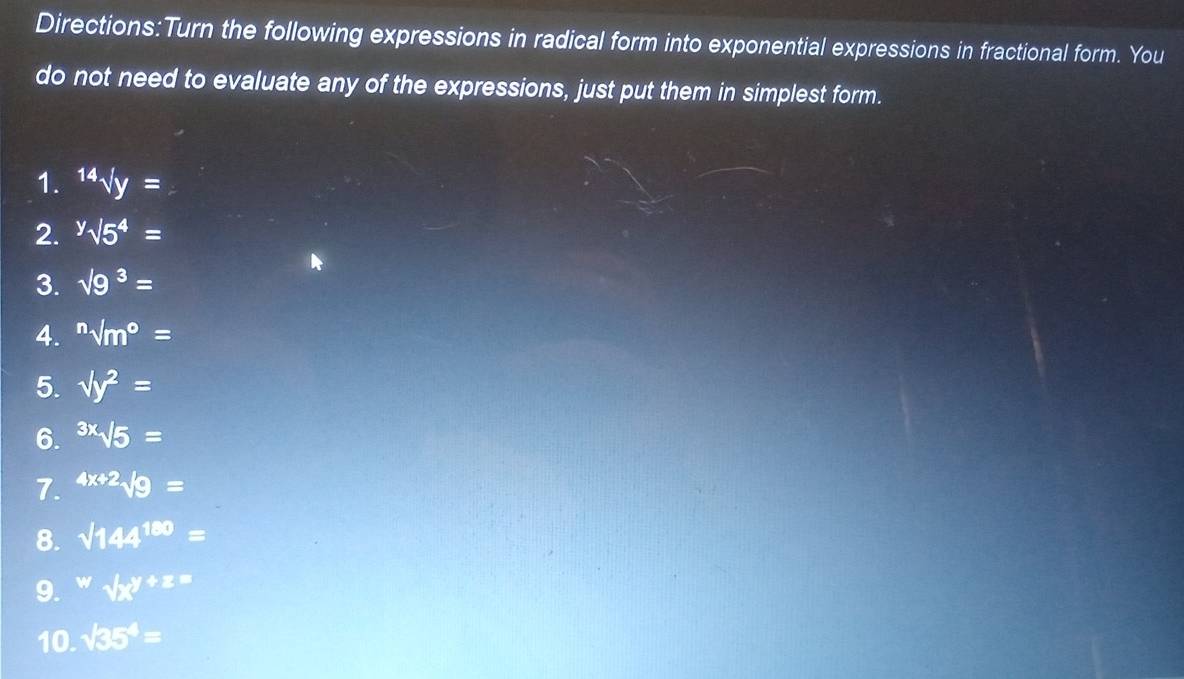 the following expressions in radical form into exponential expressions in fractional form. You 
do not need to evaluate any of the expressions, just put them in simplest form. 
1. sqrt[14](y)=
2. ^ysurd 5^4=
3. sqrt(9^3)=
4. sqrt [n]m^(o=
5. sqrt(y^2))=
6. sqrt[3x](sqrt 5)=
7. 4x+2sqrt(9)=
8. sqrt(144^(180))=
9. w=surd x^(y+z=)
10. sqrt(35^4)=