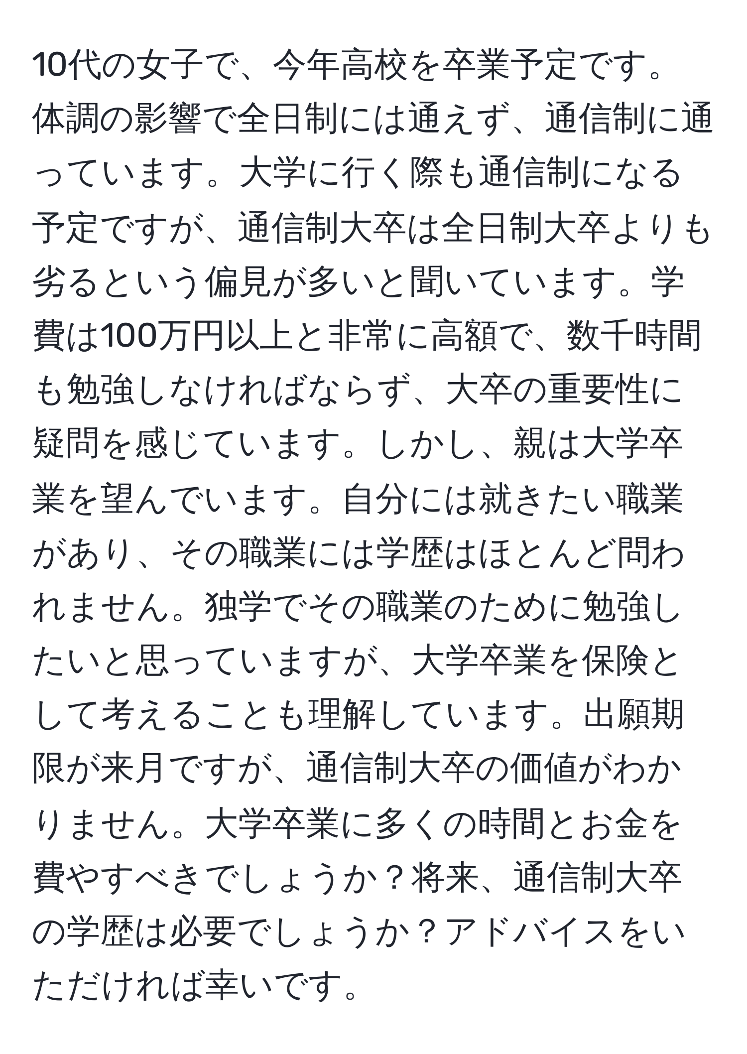 10代の女子で、今年高校を卒業予定です。体調の影響で全日制には通えず、通信制に通っています。大学に行く際も通信制になる予定ですが、通信制大卒は全日制大卒よりも劣るという偏見が多いと聞いています。学費は100万円以上と非常に高額で、数千時間も勉強しなければならず、大卒の重要性に疑問を感じています。しかし、親は大学卒業を望んでいます。自分には就きたい職業があり、その職業には学歴はほとんど問われません。独学でその職業のために勉強したいと思っていますが、大学卒業を保険として考えることも理解しています。出願期限が来月ですが、通信制大卒の価値がわかりません。大学卒業に多くの時間とお金を費やすべきでしょうか？将来、通信制大卒の学歴は必要でしょうか？アドバイスをいただければ幸いです。