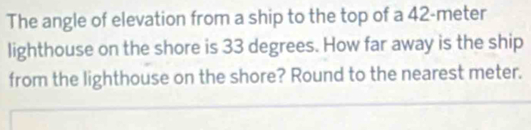 The angle of elevation from a ship to the top of a 42-meter
lighthouse on the shore is 33 degrees. How far away is the ship 
from the lighthouse on the shore? Round to the nearest meter.