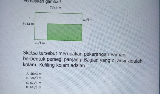 Pernatikan gambar!
Sketsa tersebut merupakan pekarangan Paman
berbentuk persegi panjang. Bagian yang di arsir adalah
kolam. Keliling kolam adalah ... .
A. 56sqrt(3)m
B. 58sqrt(3)m
C. 62sqrt(3)m
D. 64sqrt(3)m