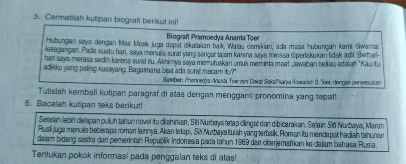 Cermatilah kutipan biografi berikut ini! 
Biografi Pramoedya Ananta Toer 
Hubungan saya dengan Mas Moek juga dapat dikatakan baik. Walau demikian, ada masa hubungan kami diwarnai 
ketegangan. Pada suatu hari, saya menulis surat yang sangat tajam karena saya merasa diperlakukan tidak adil. Berhari- 
hari saya merasa sedih karena surat itu. Akhirnya saya memutuskan untuk meminta maaf. Jawaban beliau adalah "Kau itu 
adikku yang paling kusayang. Bagaimana bisa ada surat macam itu?" 
Sumber: Pramoedya Ananta Toer dari Dekat Sekali karya Koesalah S. Toer, dengan penyesuaian 
Tulislah kembali kutipan paragraf di atas dengan mengganti pronomina yang tepat! 
6. Bacalah kutipan teks berikut! 
Setelah lebih delapan puluh tahun novel itu dilahirkan, Siti Nurbaya tetap diingat dan dibicarakan. Selain Siti Nurbaya, Marah 
Rusli juga menulis beberapa roman lainnya. Akan tetapi, Siti Nurbaya itulah yang terbaik. Roman itu mendapat hadiah tahunan 
dalam bidang sastra dari pemerintah Republik Indonesia pada tahun 1969 dan diterjemahkan ke dalam bahasa Rusia. 
Tentukan pokok informasi pada penggalan teks di atas!