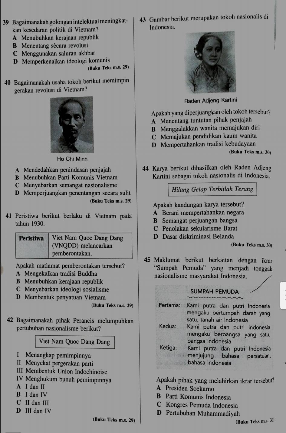 Bagaimanakah golongan intelektual meningkat- 43 Gambar berikut merupakan tokoh nasionalis di
kan kesedaran politik di Vietnam? Indonesia.
A Menubuhkan kerajaan republik
B Menentang sècara revolusi
C Menggunakan saluran akhbar
D Memperkenalkan ideologi komunis
(Buku Teks m.s. 29)
40 Bagaimanakah usaha tokoh berikut memimpin
gerakan revolusi di Vietnam?
Raden Adjeng Kartini
Apakah yang diperjuangkan oleh tokoh tersebut?
A Menentang tuntutan pihak penjajah
B Menggalakkan wanita memajukan diri
C Memajukan pendidikan kaum wanita
D Mempertahankan tradisi kebudayaan
(Buku Teks m.s. 30)
Ho Chi Minh
A Mendedahkan penindasan penjajah 44 Karya berikut dihasilkan oleh Raden Adjeng
B Menubuhkan Parti Komunis Vietnam Kartini sebagai tokoh nasionalis di Indonesia.
C Menyebarkan semangat nasionalisme
Hilang Gelap Terbitlah Terang
D Memperjuangkan penentangan secara sulit
(Buku Teks m.s. 29) Apakah kandungan karya tersebut?
A Berani mempertahankan negara
41 Peristiwa berikut berlaku di Vietnam pada B Semangat perjuangan bangsa
tahun 1930.
C Penolakan sekularisme Barat
D Dasar diskriminasi Belanda
(Buku Teks m.s. 30)
45 Maklumat berikut berkaitan dengan ikrar
Apakah matlamat pemberontakan tersebut? “Sumpah Pemuda” yang menjadi tonggak
A Mengekalkan tradisi Buddha nasionalisme masyarakat Indonesia.
B Menubuhkan kerajaan republik
C Menyebarkan ideologi sosialisme SUMPAH PEMUDA
D Membentuk penyatuan Vietnam
(Buku Teks m.s. 29) Pertama: Kami putra dan putri Indonesia
mengaku bertumpah darah yang
satu, tanah air Indonesia
42 Bagaimanakah pihak Perancis melumpuhkan Kedua: Kami putra dan putri Indonesia
pertubuhan nasionalisme berikut? mengaku berbangsa yang satu,
Viet Nam Quoc Dang Dang bangsa Indonesia
Ketiga: Kami putra dan putri Indonesia
I Menangkap pemimpinnya menjujung bahasa persatuan,
II Menyekat pergerakan parti bahasa Indonesia
III Membentuk Union Indochinoise
IV Menghukum bunuh pemimpinnya Apakah pihak yang melahirkan ikrar tersebut?
A I dan I A Presiden Soekarno
B I dan IV B Parti Komunis Indonesia
C II dan III C Kongres Pemuda Indonesia
D III dan IV D Pertubuhan Muhammadiyah
(Buku Teks m.s. 29)
(Buku Teks m.s. 30)